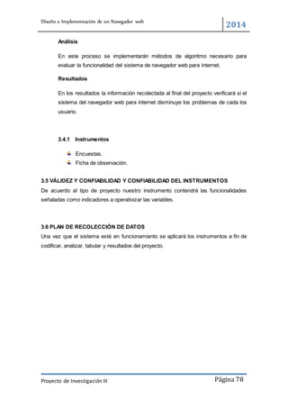Diseño e Implementación de un Navegador web
2014
Proyecto de Investigación III Página 78
Análisis
En este proceso se implementarán métodos de algoritmo necesario para
evaluar la funcionalidad del sistema de navegador web para internet.
Resultados
En los resultados la información recolectada al final del proyecto verificará si el
sistema del navegador web para internet disminuye los problemas de cada los
usuario.
3.4.1 Instrumentos
Encuestas.
Ficha de observación.
3.5 VÁLIDEZ Y CONFIABILIDAD Y CONFIABILIDAD DEL INSTRUMENTOS
De acuerdo al tipo de proyecto nuestro instrumento contendrá las funcionalidades
señaladas como indicadores a operativizar las variables.
3.6 PLAN DE RECOLECCIÓN DE DATOS
Una vez que el sistema esté en funcionamiento se aplicará los instrumentos a fin de
codificar, analizar, tabular y resultados del proyecto.
 