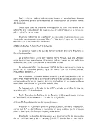 Por lo anterior, podemos darnos cuenta que el derecho financiero no
tiene autonomía, puesto que depende de la aplicación de diversas ramas
del derecho.

      Dado que para la presente investigación, lo que nos atañe es lo
referente a la recaudación de ingresos, nos avocaremos a ver lo referente
a la captación de recursos.

      Cuando hablamos de captación de recursos, invariablemente nos
viene a la mente palabras como “Fisco” y “Hacienda”, que son de íntima
relación con la recaudación del Estado.

DERECHO FISCAL O DERECHO TRIBUTARIO

     Al Derecho Fiscal se le puede llamar también Derecho Tributario o
Derecho impositivo.

      La palabra fisco, viene del vocablo latino FISCUS, que era utilizado
entre los romanos para llamar al tesorero del rey; luego se hizo extensivo
dicho vocablo para comprender el tesoro del Estado.

     En México la SCJN nos dice que “FISCO significa, entre otras cosas, la
parte de la hacienda pública que se forma con las contribuciones,
impuestos y derechos...”

      Por lo anterior, podemos darnos cuenta que el Derecho Fiscal es la
parte más importante de la actividad financiera del Estado, puesto que se
encarga de obtener los ingresos siempre basándose en sus características
esenciales y sin olvidar las garantías individuales.

     Se hablará más a fondo de la SHCP cuando se analice la Ley de
Administración Pública Federal.

      De la Constitución Política de los Estados Unidos Mexicanos, emana
el Derecho tributario Mexicano a través de lo siguiente:

Artículo 31. Son obligaciones de los mexicanos...

     Fracción IV. “Contribuir para los gastos públicos, así de la federación,
como del D.F. o del Estado y municipio en que residan, de la manera
proporcional y equitativa que dispongan las leyes”

      El artículo 1ro (sujetos del impuesto) y el 6to (momento de causación
de las contribuciones y fecha de pago) del CFF, se relacionan para hacer
 