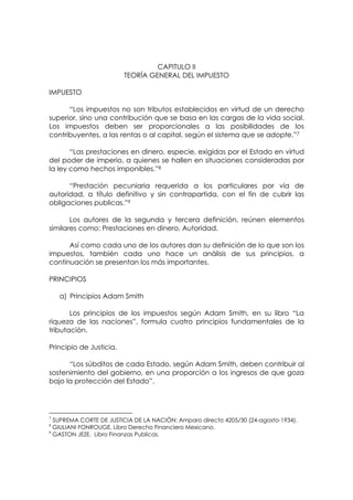 CAPITULO II
                         TEORÍA GENERAL DEL IMPUESTO

IMPUESTO

      “Los impuestos no son tributos establecidos en virtud de un derecho
superior, sino una contribución que se basa en las cargas de la vida social.
Los impuestos deben ser proporcionales a las posibilidades de los
contribuyentes, a las rentas o al capital, según el sistema que se adopte.”7

       “Las prestaciones en dinero, especie, exigidas por el Estado en virtud
del poder de imperio, a quienes se hallen en situaciones consideradas por
la ley como hechos imponibles.”8

      “Prestación pecuniaria requerida a los particulares por vía de
autoridad, a título definitivo y sin contrapartida, con el fin de cubrir las
obligaciones publicas.”9

       Los autores de la segunda y tercera definición, reúnen elementos
similares como: Prestaciones en dinero, Autoridad.

      Así como cada uno de los autores dan su definición de lo que son los
impuestos, también cada uno hace un análisis de sus principios, a
continuación se presentan los más importantes.

PRINCIPIOS

    a) Principios Adam Smith

       Los principios de los impuestos según Adam Smith, en su libro “La
riqueza de las naciones”, formula cuatro principios fundamentales de la
tributación.

Principio de Justicia.

      “Los súbditos de cada Estado, según Adam Smith, deben contribuir al
sostenimiento del gobierno, en una proporción a los ingresos de que goza
bajo la protección del Estado”.




7
  SUPREMA CORTE DE JUSTICIA DE LA NACIÓN; Amparo directo 4205/30 (24-agosto-1934).
8
  GIULIANI FONROUGE. Libro Derecho Financiero Mexicano.
9
  GASTON JEZE. Libro Finanzas Publicas.
 