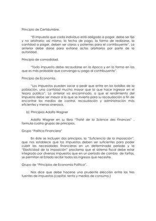 Principio de Certidumbre.

      “El impuesto que cada individuo está obligado a pagar, debe ser fijo
y no arbitrario; así mismo, la fecha de pago, la forma de realizarse, la
cantidad a pagar, deben ser claras y patentes para el contribuyente”. Lo
anterior debe darse para evitarse actos arbitrarios por parte de la
autoridad.

Principio de comodidad.

     “Todo impuesto debe recaudarse en la época y en la forma en las
que es más probable que convenga su pago al contribuyente”.

Principio de Economía.

      “Los impuestos pueden sacar o pedir que entre en los bolsillos de la
población, una cantidad mucho mayor que la que hace ingresar en el
tesoro público”. Lo anterior va encaminado, a que el rendimiento del
impuesto debe ser mayor a lo que se invierta para su recaudación a fin de
encontrar los medios de control, recaudación y administración más
eficientes y menos onerosos.

   b) Principios Adolfo Wagner

      Adolfo Wagner en su libro “Traité de la Science des Finances” ,
formula cuatro grupos de principios.

Grupo “Política Financiera”

       En éste se incluyen dos principios, la “Suficiencia de la imposición”,
que nos establece que los impuestos deben ser suficientes para poder
cubrir las necesidades financieras en un determinado periodo y la
“Elasticidad de la imposición” proclama que el sistema fiscal debe estar
integrado por diversos impuestos que en un periodo de cambio de tarifas,
se permitan al Estado recibir todos los ingresos que necesita.

Grupo de “Principios de Economía Política”.

      Nos dice que debe hacerse una prudente elección entre las tres
fuentes de impuestos (capital, renta y medios de consumo.)
 
