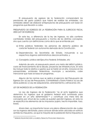 El presupuesto de egresos de la federación comprenderá las
previsiones de gasto público que habrá de realizar las entidades. Las
entidades deben de elaborar anteproyectos de presupuesto con base en
programas que llevarán a cabo.

PRESUPUESTO DE EGRESOS DE LA FEDERACIÓN PARA EL EJERCICIO FISCAL
2003 (LEY DE EGRESOS)

      En esta ley, a diferencia de la ley de ingresos, no sólo contiene
cantidades totales del presupuesto y montos de los distintos conceptos,
sino que cuenta con definiciones como de lo que se entiende por:

      a) Entes públicos federales: las personas de derecho público de
         carácter federal con autonomía derivada de la Constitución.

      b) Dependencias: las Secretarías de Estado, incluyendo           a   sus
         respectivos órganos administrativos desconcentrados, y

      c) Consejería Jurídica del Ejecutivo Federal, Entidades, etc

       Además de esto, el presupuesto prevé una meta del déficit público,
costo de financiamiento de la deuda, proyectos de infraestructura. En esta
ley incluye todo lo relativo a gastos que se harán en el año, inclusive en las
paraestatales, entidades federativas, municipio y secretarías, cabe
mencionar que todo se basa en programas.

      Alguna de las normas que se aplica al ejercicio del Presupuesto de
Egresos son: a) Ley de Presupuesto, Contabilidad y Gasto Público; b) Ley de
obras publicas; c) Ley de adquisiciones, arrendamiento y almacenes; etc.

LEY DE INGRESOS DE LA FEDERACIÓN

      La Ley de Ingresos de la Federación “es el acto legislativo que
determina los ingresos que el gobierno federal está autorizado para
recaudar en un año determinado”14 y constituye una mera lista de
conceptos por virtud de los cuales se pueden percibir ingresos, en esta no
se especifica los elementos de los impuestos (sujeto, hecho imponible, tasa,
base).

      Ahora bien, es importante hacer una plena diferenciación de cuales
son los Ingresos del Estado, para conocer dónde están ubicados en estricto
sentido los Impuestos, ya que la mayoría de la población llama Impuestos a

14
     SERGIO FRANCISCO DE LA GARZA; Derecho Financiero Mexicano.
 