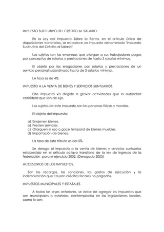 IMPUESTO SUSTITUTIVO DEL CRÉDITO AL SALARIO.

       En la Ley del Impuesto Sobre la Renta, en el artículo único de
disposiciones transitorias, se establece un impuesto denominado "Impuesto
Sustitutivo del Crédito al Salario".

      Los sujetos son las empresas que otorgan a sus trabajadores pagos
por conceptos de salarios y prestaciones de hasta 3 salarios mínimos.

       El objeto por las erogaciones por salarios y prestaciones de un
servicio personal subordinado hasta de 3 salarios mínimos.

       LA tasa es de 4%.

IMPUESTO A LA VENTA DE BIENES Y SERVICIOS SUNTUARIOS.

      Este impuesto va dirigido a gravar actividades que la autoridad
considera que son de lujo.

       Los sujetos de este impuesto son las personas físicas y morales.

       El objeto del impuesto:

  a)   Enajenen bienes.
  b)   Presten servicios.
  c)   Otorguen el uso o goce temporal de bienes muebles.
  d)   Importación de bienes.

       La tasa de éste tributo es del 5%.

      Se deroga el impuesto a la venta de bienes y servicios suntuarios
establecido en el articulo octavo transitorio de la ley de ingresos de la
federación para el ejercicio 2002. (Derogado 2003)

ACCESORIOS DE LOS IMPUESTOS.

   Son los recargos, las sanciones, los gastos de ejecución y la
indemnización que causan créditos fiscales no pagados.

IMPUESTOS MUNICIPALES Y ESTATALES

     A todas las leyes anteriores, se debe de agregar los impuestos que
son municipales o estatales, contemplados en las legislaciones locales,
como lo son:
 