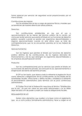 forma especial por servicios de seguridad social proporcionados por el
mismo Estado.

Contribuciones de mejoras.
      Son las establecidas en ley a cargo de personas físicas y morales que
se beneficien de manera directa por obras públicas.

Derechos.

      Son contribuciones establecidas en Ley por el uso o
aprovechamiento de los bienes del dominio público de la nación, así
como por recibir servicios que presta el Estado en sus funciones de derecho
público, excepto cuando se presten por organismos descentralizados u
órganos desconcentrados cuando en este último caso, se trate de
contraprestaciones que no se encuentren previstas en la Ley federal de
Derechos.

Aprovechamientos

      Son los ingresos que percibe el Estado por funciones de derecho
público distintos de las contribuciones, de los ingresos derivados de
financiamientos y de los que obtengan los organismos descentralizados y
las empresas de participación estatal.

Productos

       Son las contraprestaciones por los servicios que preste el Estado en
sus funciones de derecho privado, así como por el uso, aprovechamiento o
enajenación de bienes del dominio privado.

      El CFF es tan basto, que abarca todo lo referente la legislación fiscal
como: derechos y obligaciones de los contribuyentes, las facultades de las
autoridades fiscales, infracciones y delitos fiscales y establece lo referente
al procedimiento administrativo para terminar con el juicio contencioso
administrativo.

      El Código Fiscal de la Federación menciona el término “Establecidas
por la Ley”, ya que son varias las que están relacionadas y no se debe
dejar de lado a fin de poder cumplir con todas la obligaciones fiscales.

REGLAMENTOS DE LEY

     Existen otros elementos que auxilian a la leyes como el reglamento
que, es un acto jurídico formalmente administrativo, tiene su origen en el
 