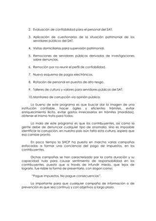 2. Evaluación de confiabilidad para el personal del SAT.

    3. Aplicación de cuestionarios de la situación patrimonial de los
       servidores públicos del SAT.

    4. Visitas domiciliarias para supervisión patrimonial.

    5. Remociones de servidores públicos derivadas de investigaciones
       sobre denuncias.

    6. Remoción por no reunir el perfil de confiabilidad.

    7. Nuevo esquema de pagos electrónicos.

    8. Rotación de personal en puestos de alto riesgo.

    9. Talleres de cultura y valores para servidores públicos del SAT.

    10. Monitoreo de corrupción vía opinión pública.

       Lo bueno de este programa es que buscar dar la imagen de una
institución confiable, hacer ágiles y eficientes trámites, evitar
enriquecimiento ilícito, evitar gastos innecesarios en trámites (mordidas),
obtener el mismo trato para todos.

       Lo malo de este programa es que los contribuyentes, así como la
gente debe de denunciar cualquier tipo de anomalía, sino es imposible
identificar la corrupción, en nuestro país aún falta esta cultura, espero que
eso cambie pronto.

      En poco tiempo la SHCP ha puesto en marcha varias campañas
enfocadas a formar una conciencia del pago de impuestos, en los
contribuyentes.

       Dichas campañas se han caracterizado por la corta duración y su
capacidad nula para causar sentimiento de responsabilidad en los
contribuyentes, puesto que a través de infundir miedo, que lejos de
lograrlo, fue risible la forma de presentarlo, con slogan como:

      “Pague impuestos, No pague consecuencias”.

     Lo importante para que cualquier campaña de información o de
prevención es que sea continua y con objetivos a largo plazo.
 