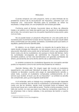 PRÓLOGO

       Cuando empecé con este proyecto, tenía un idea limitada de los
problemas acerca de la recaudación de impuestos, pensaba que con
implantar una educación tributaria para la sociedad, se verían los
resultados, a largo plazo, en una ampliación de la base gravable.

      Conforme pasó el tiempo, buscando ideas en libros de diferente
índole y en plática con toda esa gente que me ayudó en la elaboración
de la tesis, me convencí que sí es una parte importante la educación, pero
no lo es todo.

       No se puede basar un proyecto influyendo en una sola parte de la
sociedad para incrementar la base de los impuestos, sino que aquél debe
estar conformado por dos partes; sociedad y autoridad para que exista un
equilibrio, perfectamente identificable.

      En México, no es ningún secreto, la mayoría de la gente tiene un
cierto recelo al pago de impuestos, no solo porque nunca se ha tenido la
educación tributaria como parte de la formación cívica, que deberíamos
tener cada uno de los ciudadanos, sino porque a través del tiempo, tanto
las autoridades encargadas de administrar los impuestos como los
servidores públicos, se han visto beneficiados con grandes cantidades de
dinero, provenientes de actos ilícitos dentro de su administración.

      Lo anterior ocasiona los ciudadanos liguemos los conceptos servidor
publico e impuestos como la raíz central de problemas en México.

       Germán Dehesa diría “En ningún lugar del mundo el ciudadano
experimenta una particular felicidad al pago de sus impuestos, pero el
malestar es llevadero cuando este pago es razonablemente sencillo y,
sobre todo, cuando el ciudadano comprueba cotidianamente, en el
servicio que recibió, el buen uso de sus impuestos”1. Lo anterior es sencillo
de comprender, pero ¿como lograrlo realmente?

       A mi entender, sería un trabajo muy complejo que no solo depende
una u otra autoridad, sino de toda la ciudadanía y autoridades en todos y
cada uno de los ámbitos, desde nivel municipal hasta el federal. Hay
mucho por hacer aún, como diría el autor: “Frente a tantos enredos y tanta
falta de control, no creo que sean muy útiles las campañas coercitivas, ni
las amenazas más o menos veladas, o las promesas de borrón y cuenta
nueva”.

1,2
      GERMAN DEHESA; Como Nos Arreglamos
 