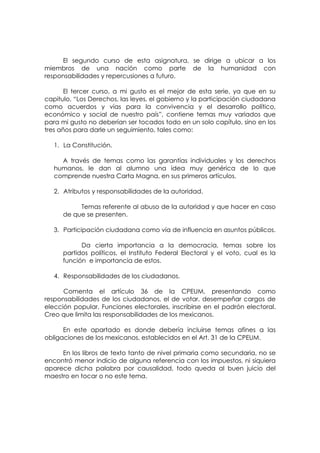 El segundo curso de esta asignatura, se dirige a ubicar a los
miembros de una nación como parte de la humanidad con
responsabilidades y repercusiones a futuro.

       El tercer curso, a mi gusto es el mejor de esta serie, ya que en su
capitulo, “Los Derechos, las leyes, el gobierno y la participación ciudadana
como acuerdos y vías para la convivencia y el desarrollo político,
económico y social de nuestro país”, contiene temas muy variados que
para mi gusto no deberían ser tocados todo en un solo capítulo, sino en los
tres años para darle un seguimiento, tales como:

   1. La Constitución.

     A través de temas como las garantías individuales y los derechos
   humanos, le dan al alumno una idea muy genérica de lo que
   comprende nuestra Carta Magna, en sus primeros artículos.

   2. Atributos y responsabilidades de la autoridad.

           Temas referente al abuso de la autoridad y que hacer en caso
      de que se presenten.

   3. Participación ciudadana como vía de influencia en asuntos públicos.

            Da cierta importancia a la democracia, temas sobre los
      partidos políticos, el Instituto Federal Electoral y el voto, cual es la
      función e importancia de estos.

   4. Responsabilidades de los ciudadanos.

      Comenta el artículo 36 de la CPEUM, presentando como
responsabilidades de los ciudadanos, el de votar, desempeñar cargos de
elección popular, Funciones electorales, inscribirse en el padrón electoral.
Creo que limita las responsabilidades de los mexicanos.

      En este apartado es donde debería incluirse temas afines a las
obligaciones de los mexicanos, establecidos en el Art. 31 de la CPEUM.

     En los libros de texto tanto de nivel primaria como secundaria, no se
encontró menor indicio de alguna referencia con los impuestos, ni siquiera
aparece dicha palabra por causalidad, todo queda al buen juicio del
maestro en tocar o no este tema.
 