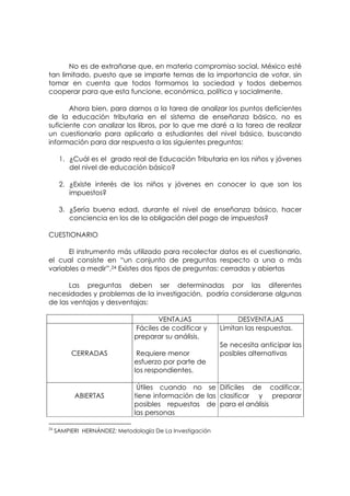 No es de extrañarse que, en materia compromiso social, México esté
tan limitado, puesto que se imparte temas de la importancia de votar, sin
tomar en cuenta que todos formamos la sociedad y todos debemos
cooperar para que esta funcione, económica, política y socialmente.

       Ahora bien, para darnos a la tarea de analizar los puntos deficientes
de la educación tributaria en el sistema de enseñanza básico, no es
suficiente con analizar los libros, por lo que me daré a la tarea de realizar
un cuestionario para aplicarlo a estudiantes del nivel básico, buscando
información para dar respuesta a las siguientes preguntas:

      1. ¿Cuál es el grado real de Educación Tributaria en los niños y jóvenes
         del nivel de educación básico?

      2. ¿Existe interés de los niños y jóvenes en conocer lo que son los
         impuestos?

      3. ¿Sería buena edad, durante el nivel de enseñanza básico, hacer
         conciencia en los de la obligación del pago de impuestos?

CUESTIONARIO

      El instrumento más utilizado para recolectar datos es el cuestionario,
el cual consiste en “un conjunto de preguntas respecto a una o más
variables a medir”.24 Existes dos tipos de preguntas: cerradas y abiertas

      Las preguntas deben ser determinadas por las diferentes
necesidades y problemas de la investigación, podría considerarse algunas
de las ventajas y desventajas:

                                      VENTAJAS                   DESVENTAJAS
                               Fáciles de codificar y      Limitan las respuestas.
                               preparar su análisis.
                                                           Se necesita anticipar las
          CERRADAS              Requiere menor             posibles alternativas
                               esfuerzo por parte de
                               los respondientes.

                                Útiles cuando no se Difíciles de codificar,
           ABIERTAS            tiene información de las clasificar y preparar
                               posibles repuestas de para el análisis
                               las personas

24
     SAMPIERI HERNÁNDEZ; Metodología De La Investigación
 