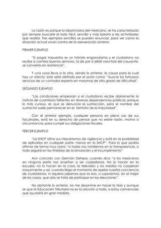 La razón es porque la idiosincrasia del mexicano, se ha caracterizado
por siempre buscarle el lado fácil, sencillo y más barato a las actividades
que realiza. Tres ejemplos sencillos se pueden enunciar, para ver como la
situación actual va en contra de la aseveración anterior.

PRIMER EJEMPLO

      “Si pagar impuestos es un trámite engorrosísimo y el ciudadano no
recibe a cambio buenos servicios, la de por sí débil voluntad del causante,
se convierte en resistencia”.

       Y una cosa lleva a la otra, siendo lo anterior, la causa para la cual
hay un efecto; este sería definido por el autor como: “buscar los tortuosos
servicios de un contador experto en maromas de alto grado de dificultad”.

SEGUNDO EJEMPLO

      “Las condiciones empeoran si el ciudadano recibe diariamente la
noticia de cuantiosos faltantes en diversas dependencias públicas; porque
lo más curioso, es que se denuncia la sustracción, pero el nombre del
sustractor suele permanecer en el territorio de la impunidad”.

      Con el anterior ejemplo, cualquier persona en pleno uso de sus
facultades, está en su derecho de pensar que no existe razón, motivo o
circunstancia, para cumplir sus obligaciones fiscales.

TERCER EJEMPLO

      “La SHCP afina sus mecanismos de vigilancia y está en la posibilidad
de aplicarlos en cualquier parte; menos en la SHCP”. Para lo que podría
afirmar de forma muy clara: “o todos nos instalamos en la transparencia, o
todo seguirá en las tinieblas de la simulación y el incumplimiento”

      Aún coincido con Germán Dehesa, cuando dice “a los mexicanos
en ninguna parte nos enseñan a ser ciudadanos. No lo hacen en la
escuela, no lo hacen en la casa, la televisión y los medios no cooperan
mayormente y así, cuando llega el momento de apelar nuestra conciencia
de ciudadanos, ni siquiera sabemos que es eso, o suponemos, en el mejor
de los casos, que sólo se trata de participar en las elecciones”.

      No obstante lo anterior, no me desanime en hacer la tesis y aunque
se que la Educación Tributaria no es la solución a todo, si estoy convencido
que ayudaría en gran medida.
 