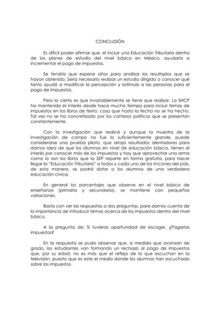 CONCLUSIÓN

      Es difícil poder afirmar que, el incluir una Educación Tributaria dentro
de los planes de estudio del nivel básico en México, ayudaría a
incrementar el pago de impuestos.

      Se tendría que esperar años para analizar los resultados que se
hayan obtenido. Sería necesario realizar un estudio dirigido a conocer qué
tanto ayudó a modificar la percepción y estímulo a las personas para el
pago de impuestos.

      Pero lo cierto es que invariablemente se tiene que realizar. La SHCP
ha mantenido el interés desde hace mucho tiempo para incluir temas de
impuestos en los libros de texto, cosa que hasta la fecha no se ha hecho.
Tal vez no se ha concretizado por los cambios políticos que se presentan
constantemente.

       Con la investigación que realicé y aunque la muestra de la
investigación de campo no fue lo suficientemente grande, puede
considerarse una prueba piloto, que arroja resultados alentadores para
darnos idea de que los alumnos en nivel de educación básica, tienen el
interés por conocer más de los impuestos y hay que aprovechar una arma
como lo son los libros que la SEP reparte en forma gratuita, para hacer
llegar la “Educación Tributaria” a todos y cada uno de los rincones del país,
de esta manera, se podrá dotar a los alumnos de una verdadera
educación cívica.

      En general los porcentajes que observe en el nivel básico de
enseñanza (primaria y secundaria), se mantiene con pequeñas
variaciones.

      Basta con ver las respuestas a dos preguntas, para darnos cuenta de
la importancia de introducir temas acerca de los impuestos dentro del nivel
básico.

     A la pregunta de: Si tuvieras oportunidad de escoger, ¿Pagarías
impuestos?

       En la respuesta se pudo observar que, a medida que avanzan de
grado, los estudiantes van formando un rechazo al pago de impuestos
que, por su edad, no es más que el reflejo de lo que escuchan en la
televisión, puesto que es este el medio donde los alumnos han escuchado
sobre los impuestos.
 