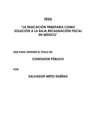 TESIS

    “LA EDUCACIÓN TRIBUTARIA COMO
SOLUCIÓN A LA BAJA RECAUDACIÓN FISCAL
              EN MÉXICO”




QUE PARA OBTENER EL TITULO DE:

              CONTADOR PÚBLICO


POR:

           SALVADOR NIETO DUEÑAS
 