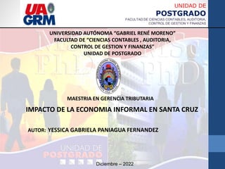 UNIVERSIDAD AUTÓNOMA “GABRIEL RENÉ MORENO”
FACULTAD DE “CIENCIAS CONTABLES , AUDITORIA,
CONTROL DE GESTION Y FINANZAS”
UNIDAD DE POSTGRADO
AUTOR: YESSICA GABRIELA PANIAGUA FERNANDEZ
Diciembre – 2022
UNIDAD DE
POSTGRADO
FACULTAD DE CIENCIAS CONTABLES, AUDITORIA,
CONTROL DE GESTION Y FINANZAS
MAESTRIA EN GERENCIA TRIBUTARIA
IMPACTO DE LA ECONOMIA INFORMAL EN SANTA CRUZ
 