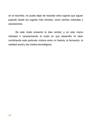 en el recorrido, no puedo dejar de recordar otros lugares que siguen
pujando desde los lugares más remotos, como centros culturales y
asociaciones.
De este modo presento la idea central, y en este marco
intentaré ir caracterizando el modo en que desarrollo mi labor
combinando esta particular mixtura entre mi historia, la formación, la
realidad social y los medios tecnológicos.
10
 