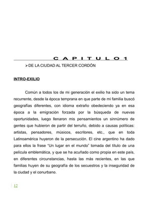 C A P I T U L O 1
DE LA CIUDAD AL TERCER CORDÓN
INTRO-EXILIO
Común a todos los de mi generación el exilio ha sido un tema
recurrente, desde la época temprana en que parte de mi familia buscó
geografías diferentes, con idioma extraño obedeciendo ya en esa
época a la emigración forzada por la búsqueda de nuevas
oportunidades, luego llenaron mis pensamientos un sinnúmero de
gentes que hubieron de partir del terruño, debido a causas políticas:
artistas, pensadores, músicos, escritores, etc., que en toda
Latinoamérica huyeron de la persecución. El cine argentino ha dado
para ellos la frase “Un lugar en el mundo” tomada del título de una
película emblemática, y que se ha acuñado como propia en este país,
en diferentes circunstancias, hasta las más recientes, en las que
familias huyen de su geografía de los secuestros y la inseguridad de
la ciudad y el conurbano.
12
 