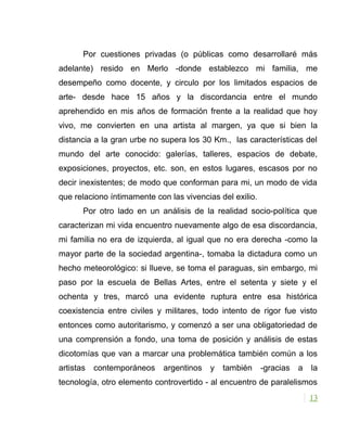 Por cuestiones privadas (o públicas como desarrollaré más
adelante) resido en Merlo -donde establezco mi familia, me
desempeño como docente, y circulo por los limitados espacios de
arte- desde hace 15 años y la discordancia entre el mundo
aprehendido en mis años de formación frente a la realidad que hoy
vivo, me convierten en una artista al margen, ya que si bien la
distancia a la gran urbe no supera los 30 Km., las características del
mundo del arte conocido: galerías, talleres, espacios de debate,
exposiciones, proyectos, etc. son, en estos lugares, escasos por no
decir inexistentes; de modo que conforman para mi, un modo de vida
que relaciono íntimamente con las vivencias del exilio.
Por otro lado en un análisis de la realidad socio-política que
caracterizan mi vida encuentro nuevamente algo de esa discordancia,
mi familia no era de izquierda, al igual que no era derecha -como la
mayor parte de la sociedad argentina-, tomaba la dictadura como un
hecho meteorológico: si llueve, se toma el paraguas, sin embargo, mi
paso por la escuela de Bellas Artes, entre el setenta y siete y el
ochenta y tres, marcó una evidente ruptura entre esa histórica
coexistencia entre civiles y militares, todo intento de rigor fue visto
entonces como autoritarismo, y comenzó a ser una obligatoriedad de
una comprensión a fondo, una toma de posición y análisis de estas
dicotomías que van a marcar una problemática también común a los
artistas contemporáneos argentinos y también -gracias a la
tecnología, otro elemento controvertido - al encuentro de paralelismos
13
 