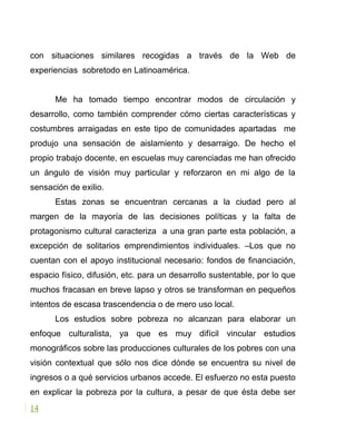 con situaciones similares recogidas a través de la Web de
experiencias sobretodo en Latinoamérica.
Me ha tomado tiempo encontrar modos de circulación y
desarrollo, como también comprender cómo ciertas características y
costumbres arraigadas en este tipo de comunidades apartadas me
produjo una sensación de aislamiento y desarraigo. De hecho el
propio trabajo docente, en escuelas muy carenciadas me han ofrecido
un ángulo de visión muy particular y reforzaron en mi algo de la
sensación de exilio.
Estas zonas se encuentran cercanas a la ciudad pero al
margen de la mayoría de las decisiones políticas y la falta de
protagonismo cultural caracteriza a una gran parte esta población, a
excepción de solitarios emprendimientos individuales. –Los que no
cuentan con el apoyo institucional necesario: fondos de financiación,
espacio físico, difusión, etc. para un desarrollo sustentable, por lo que
muchos fracasan en breve lapso y otros se transforman en pequeños
intentos de escasa trascendencia o de mero uso local.
Los estudios sobre pobreza no alcanzan para elaborar un
enfoque culturalista, ya que es muy difícil vincular estudios
monográficos sobre las producciones culturales de los pobres con una
visión contextual que sólo nos dice dónde se encuentra su nivel de
ingresos o a qué servicios urbanos accede. El esfuerzo no esta puesto
en explicar la pobreza por la cultura, a pesar de que ésta debe ser
14
 