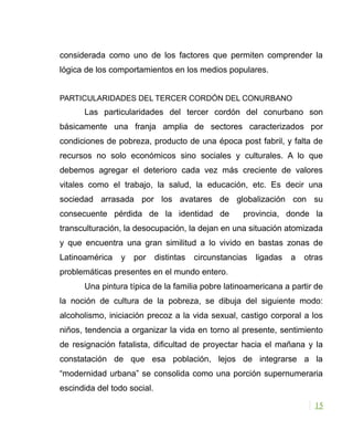 considerada como uno de los factores que permiten comprender la
lógica de los comportamientos en los medios populares.
PARTICULARIDADES DEL TERCER CORDÓN DEL CONURBANO
Las particularidades del tercer cordón del conurbano son
básicamente una franja amplia de sectores caracterizados por
condiciones de pobreza, producto de una época post fabril, y falta de
recursos no solo económicos sino sociales y culturales. A lo que
debemos agregar el deterioro cada vez más creciente de valores
vitales como el trabajo, la salud, la educación, etc. Es decir una
sociedad arrasada por los avatares de globalización con su
consecuente pérdida de la identidad de provincia, donde la
transculturación, la desocupación, la dejan en una situación atomizada
y que encuentra una gran similitud a lo vivido en bastas zonas de
Latinoamérica y por distintas circunstancias ligadas a otras
problemáticas presentes en el mundo entero.
Una pintura típica de la familia pobre latinoamericana a partir de
la noción de cultura de la pobreza, se dibuja del siguiente modo:
alcoholismo, iniciación precoz a la vida sexual, castigo corporal a los
niños, tendencia a organizar la vida en torno al presente, sentimiento
de resignación fatalista, dificultad de proyectar hacia el mañana y la
constatación de que esa población, lejos de integrarse a la
“modernidad urbana” se consolida como una porción supernumeraria
escindida del todo social.
15
 