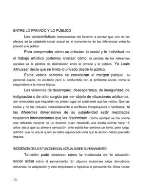 ENTRE LO PRIVADO Y LO PÚBLICO
Las características mencionadas me llevaron a pensar que uno de los
efectos de la catástrofe social actual es el borramiento de las diferencias entre lo
privado y lo público
Para comprender cómo se articulan lo social y lo individual en
el trabajo artístico podemos analizar cómo, la pérdida de los referentes
sociales es la pérdida de delimitación entre lo privado y lo público. Ya Louis
Althusser decía que se limita lo privado desde lo público.
Estos vastos sectores se consideran al margen porque lo
personal queda, no ocultado pero sí confundido con el problema social, como si
respondiera a la misma lógica.
Las vivencias de desamparo, desesperanza, de inseguridad, de
indignación o de odio surgido por ser objeto de situaciones arbitrarias,
son emociones que requieren en primer lugar un continente que las reciba. Que las
reciba y no las reduzca inmediatamente a conflictos intrapsíquicos o familiares, si
las diferentes dimensiones de su subjetividad están mezcladas
requieren intervenciones que las discriminen. Cómo ejemplo se me ocurre
una reflexión reciente de un docente quien relatando una estafa sufrida hace 15
años decía que su primera sensación ante estafa fue sentirse un tonto, pero luego
admitió que no era el quien se había equivocado sino que la acción había quedado
impune.
INCIDENCIADELASITUACIÓNSOCIALACTUALSOBREELPENSAMIENTO
También pude observar cómo la incidencia de la situación
social actúa sobre el pensamiento. En algunas ocasiones exige denodados
esfuerzos de adaptación y esto empobrece e hipoteca el pensamiento. Otras veces
16
 