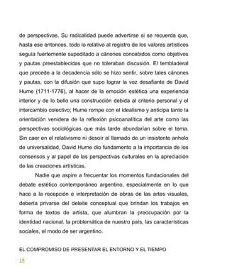 de perspectivas. Su radicalidad puede advertirse si se recuerda que,
hasta ese entonces, todo lo relativo al registro de los valores artísticos
seguía fuertemente supeditado a cánones concebidos como objetivos
y pautas preestablecidas que no toleraban discusión. El tembladeral
que precede a la decadencia sólo se hizo sentir, sobre tales cánones
y pautas, con la difusión que supo lograr la voz desafiante de David
Hume (1711-1776), al hacer de la emoción estética una experiencia
interior y de lo bello una construcción debida al criterio personal y el
intercambio colectivo; Hume rompe con el idealismo y anticipa tanto la
orientación venidera de la reflexión psicoanalítica del arte como las
perspectivas sociológicas que más tarde abundarían sobre el tema.
Sin caer en el relativismo ni desoír el llamado de un insistente anhelo
de universalidad, David Hume dio fundamento a la importancia de los
consensos y al papel de las perspectivas culturales en la apreciación
de las creaciones artísticas.
Nadie que aspire a frecuentar los momentos fundacionales del
debate estético contemporáneo argentino, especialmente en lo que
hace a la recepción e interpretación de obras de las artes visuales,
debería privarse del deleite conceptual que brindan los trabajos en
forma de textos de artista, que alumbran la preocupación por la
identidad nacional, la problemática de nuestro país, las características
sociales, el modo de ser argentino.
EL COMPROMISO DE PRESENTAR EL ENTORNO Y EL TIEMPO
18
 