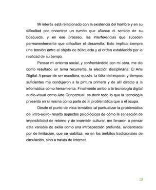 Mi interés está relacionado con la existencia del hombre y en su
dificultad por encontrar un rumbo que afiance el sentido de su
búsqueda, y en ese proceso, las interferencias que suceden
permanentemente que dificultan el desarrollo. Esto implica siempre
una tensión entre el objeto de búsqueda y el orden establecido por la
realidad de su tiempo.
Pensar mi entorno social, y confrontándolo con mi obra, me dio
como resultado un tema recurrente, la elección disciplinaria: El Arte
Digital. A pesar de ser escultora, quizás, la falta del espacio y tiempos
suficientes me condujeron a la pintura primero y de allí directo a la
informática como herramienta. Finalmente arribo a la tecnología digital
audio-visual como Arte Conceptual, es decir todo lo que la tecnología
presenta en si misma como parte de al problemática que a el ocupa.
Desde el punto de vista temático -al puntualizar la problemática
del intro-exilio- resalto aspectos psicológicos de cómo la sensación de
imposibilidad de retorno y de inserción cultural, me llevaron a pensar
esta variable de exilio como una introspección profunda, evidenciada
por de limitación, que se viabiliza, no en los ámbitos tradicionales de
circulación, sino a través de Internet.
19
 