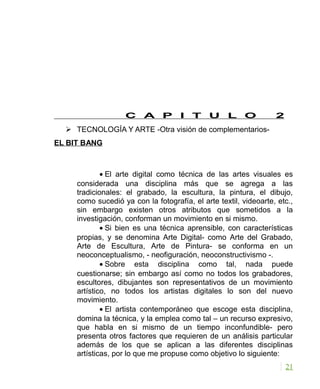 C A P I T U L O 2
 TECNOLOGÍA Y ARTE -Otra visión de complementarios-
EL BIT BANG
• El arte digital como técnica de las artes visuales es
considerada una disciplina más que se agrega a las
tradicionales: el grabado, la escultura, la pintura, el dibujo,
como sucedió ya con la fotografía, el arte textil, videoarte, etc.,
sin embargo existen otros atributos que sometidos a la
investigación, conforman un movimiento en si mismo.
• Si bien es una técnica aprensible, con características
propias, y se denomina Arte Digital- como Arte del Grabado,
Arte de Escultura, Arte de Pintura- se conforma en un
neoconceptualismo, - neofiguración, neoconstructivismo -.
• Sobre esta disciplina como tal, nada puede
cuestionarse; sin embargo así como no todos los grabadores,
escultores, dibujantes son representativos de un movimiento
artístico, no todos los artistas digitales lo son del nuevo
movimiento.
• El artista contemporáneo que escoge esta disciplina,
domina la técnica, y la emplea como tal – un recurso expresivo,
que habla en si mismo de un tiempo inconfundible- pero
presenta otros factores que requieren de un análisis particular
además de los que se aplican a las diferentes disciplinas
artísticas, por lo que me propuse como objetivo lo siguiente:
21
 