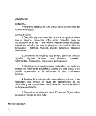 OBJETIVOS
GENERAL:
• Valorar la estética del Arte Digital como condimento del
mundo tecnológico.
ESPECÍFICOS:
1.Describir algunas variables de carácter general como
son el soporte: diferencia entre obras resueltas para su
visualización en la red – arte correo, intervenciones múltiples,
exposición virtual- y las que emplean las vías tradicionales de
circulación – galerías, museos, centros culturales, espacios
alternativos.
2.Determinar la influencia que tienen, sobre los artistas
digitales, algunos factores como distancia, conexión,
reciprocidad, intercambio, interacción, participación.
3.Identificar las investigaciones realizadas, por parte de
artistas de reconocida trayectoria, acerca del arte digital y su
posible repercusión en la validación de este movimiento
artístico.
4.Analizar la existencia de comunidades activas, y los
resultados que arrojan en favor del acortamiento de las
distancias y de la posibilidad de iluminación de problemáticas
de lugares apartados.
5.Determinar la influencia de la Educación Digital sobre
la opinión y crítica de este Arte.
METODOLOGÍA:
22
 