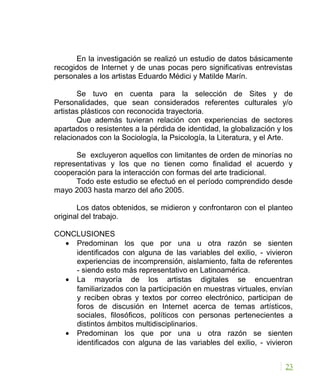 En la investigación se realizó un estudio de datos básicamente
recogidos de Internet y de unas pocas pero significativas entrevistas
personales a los artistas Eduardo Médici y Matilde Marín.
Se tuvo en cuenta para la selección de Sites y de
Personalidades, que sean considerados referentes culturales y/o
artistas plásticos con reconocida trayectoria.
Que además tuvieran relación con experiencias de sectores
apartados o resistentes a la pérdida de identidad, la globalización y los
relacionados con la Sociología, la Psicología, la Literatura, y el Arte.
Se excluyeron aquellos con limitantes de orden de minorías no
representativas y los que no tienen como finalidad el acuerdo y
cooperación para la interacción con formas del arte tradicional.
Todo este estudio se efectuó en el período comprendido desde
mayo 2003 hasta marzo del año 2005.
Los datos obtenidos, se midieron y confrontaron con el planteo
original del trabajo.
CONCLUSIONES
• Predominan los que por una u otra razón se sienten
identificados con alguna de las variables del exilio, - vivieron
experiencias de incomprensión, aislamiento, falta de referentes
- siendo esto más representativo en Latinoamérica.
• La mayoría de los artistas digitales se encuentran
familiarizados con la participación en muestras virtuales, envían
y reciben obras y textos por correo electrónico, participan de
foros de discusión en Internet acerca de temas artísticos,
sociales, filosóficos, políticos con personas pertenecientes a
distintos ámbitos multidisciplinarios.
• Predominan los que por una u otra razón se sienten
identificados con alguna de las variables del exilio, - vivieron
23
 