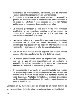 experiencias de incomprensión, aislamiento, falta de referentes
- siendo esto más representativo en Latinoamérica.
• En cuanto a la ocupación el mayor número correspondió a
quienes se desenvolvieron o desenvuelven como docentes o
en tareas no artísticas y son escasos los que han hallado
rápidamente un lugar para desempeñarse en ellas.
• La mayoría pertenecen a una clase media con formación
académica y se muestran reacios a otros modos de
incorporación tecnológica si no se aplica con fines de
conservación de valores culturales.
• La mayoría refiere a la problemática que rodea la producción y
circulación de la obra del modo tradicional, – costos
económicos de producción y de traslado, información escasa o
inexistente– y sobretodo a la falta de apoyo institucional.
• Más de la mitad de los artistas digitales del estudio refieren
obtener información del mundo del arte de forma virtual.
• La opinión predominante sobre las experiencias digitales, -
esto es, lo que ofrecen específicamente los software, la
recepción de noticias, comentarios de muestras, notas acerca
de eventos - es que son fascinantes y normales.
• En contrapartida la formación en tecnología digital que reciben
los artistas de parte de las instituciones de Arte es escasa y se
recurre en la mayoría de los casos a la asistencia técnica de
otras disciplinas. Analistas de Sistemas, técnicos, Licenciados
en Computación o simplemente de vendedores de insumos en
general autodidactas.
Coinciden en su mayoría en que se precisa de un mayor dominio de
las características de la disciplina para el análisis de la obra Digital
24
 