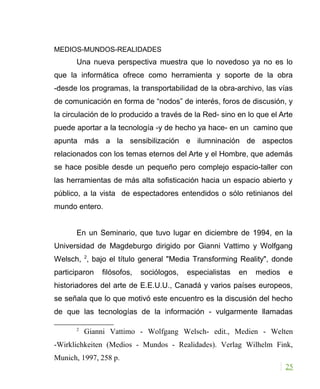 MEDIOS-MUNDOS-REALIDADES
Una nueva perspectiva muestra que lo novedoso ya no es lo
que la informática ofrece como herramienta y soporte de la obra
-desde los programas, la transportabilidad de la obra-archivo, las vías
de comunicación en forma de “nodos” de interés, foros de discusión, y
la circulación de lo producido a través de la Red- sino en lo que el Arte
puede aportar a la tecnología -y de hecho ya hace- en un camino que
apunta más a la sensibilización e ilumninación de aspectos
relacionados con los temas eternos del Arte y el Hombre, que además
se hace posible desde un pequeño pero complejo espacio-taller con
las herramientas de más alta sofisticación hacia un espacio abierto y
público, a la vista de espectadores entendidos o sólo retinianos del
mundo entero.
En un Seminario, que tuvo lugar en diciembre de 1994, en la
Universidad de Magdeburgo dirigido por Gianni Vattimo y Wolfgang
Welsch, 2
, bajo el título general "Media Transforming Reality", donde
participaron filósofos, sociólogos, especialistas en medios e
historiadores del arte de E.E.U.U., Canadá y varios países europeos,
se señala que lo que motivó este encuentro es la discusión del hecho
de que las tecnologías de la información - vulgarmente llamadas
2
Gianni Vattimo - Wolfgang Welsch- edit., Medien - Welten
-Wirklichkeiten (Medios - Mundos - Realidades). Verlag Wilhelm Fink,
Munich, 1997, 258 p.
25
 