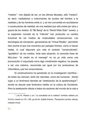 "medios" - han dejado de ser, en las últimas décadas, sólo "medios",
es decir, mediadores o instrumentos de acceso del hombre a la
realidad y de los hombres entre sí, y se han convertido en acuñadores
o constructores de realidad, de una realidad que sólo existe por obra y
gracia de los medios. El "Bit Bang" de la "World Wide Web" -(www)- y
la expansión mundial de la "Internet" han producido un cambio
funcional de los medios de incalculables consecuencias. Las
tecnologías de simulación, generadoras de "Virtual Reality", permitirán
bien pronto el que nos movamos por paisajes ficticios, como si fueran
reales, lo cual depurará aún más el carácter "constructivista",
"gestáltico" de los medios. Ante esta situación, la conocida frase de
McLuhan: "el medio es el mensaje" no es ya oída como una
provocación ni enjuiciada como algo moralmente negativo; ha pasado
a ser una máxima, reconocida por igual por los productores de
informática y por los consumidores.
El constructivismo ha penetrado en la investigación científica -
de todas las ciencias, tanto las naturales, como las humanas - dando
lugar a un fenómeno llamado de "estetización de la epistemología"3
,
donde se discute este fenómeno inédito en la cultura de Occidente.
Pero la estetización afecta a todos los sectores del mundo de la vida e
3
( de W. Welsch y col. "La actualidad de lo estético" también editado por
W.Fink; reseña en nº5, 1/95, pp.42-44- Sybille Krämer, "Perspectiva central, cálculo,
realidad virtual.
26
 