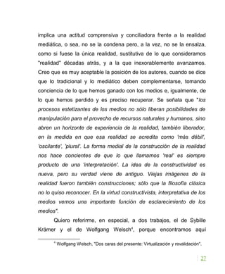 implica una actitud comprensiva y conciliadora frente a la realidad
mediática, o sea, no se la condena pero, a la vez, no se la ensalza,
como si fuese la única realidad, sustitutiva de lo que consideramos
"realidad" décadas atrás, y a la que inexorablemente avanzamos.
Creo que es muy aceptable la posición de los autores, cuando se dice
que lo tradicional y lo mediático deben complementarse, tomando
conciencia de lo que hemos ganado con los medios e, igualmente, de
lo que hemos perdido y es preciso recuperar. Se señala que "los
procesos estetizantes de los medios no sólo liberan posibilidades de
manipulación para el provecho de recursos naturales y humanos, sino
abren un horizonte de experiencia de la realidad, también liberador,
en la medida en que esa realidad se acredita como 'más débil',
'oscilante', 'plural'. La forma medial de la construcción de la realidad
nos hace concientes de que lo que llamamos 'real' es siempre
producto de una 'interpretación'. La idea de la constructividad es
nueva, pero su verdad viene de antiguo. Viejas imágenes de la
realidad fueron también construcciones; sólo que la filosofía clásica
no lo quiso reconocer. En la virtud constructivista, interpretativa de los
medios vemos una importante función de esclarecimiento de los
medios".
Quiero referirme, en especial, a dos trabajos, el de Sybille
Krämer y el de Wolfgang Welsch4
, porque encontramos aquí
4
Wolfgang Welsch, "Dos caras del presente: Virtualización y revalidación".
27
 