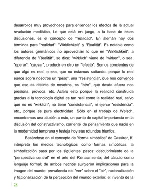 desarrollos muy provechosos para entender los efectos de la actual
revolución mediática. Lo que está en juego, a la base de estas
discusiones, es el concepto de "realidad". En alemán hay dos
términos para "realidad": "Wirklichkeit" y "Realität". Es notable como
los autores germánicos no aprovechan lo que en "Wirklichkeit", a
diferencia de "Realität", se dice: "wirklich" viene de "wirken", o sea,
"operar", "causar", producir en otro un "efecto". Somos concientes de
que algo es real, o sea, que no estamos soñando, porque lo real
ejerce sobre nosotros un "peso", una "resistencia", que nos convence
que eso es distinto de nosotros, es "otro", que desde afuera nos
presiona, provoca, etc. Aclaro esto porque la realidad construida
gracias a la tecnología digital es tan real como la realidad real, salvo
que no es "wirklich", no tiene "consistencia", ni ejerce "resistencia",
etc., porque es pura electricidad. Sólo en el trabajo de Welsch,
encontramos una alusión a esto, un punto de capital importancia en la
discusión del constructivismo, corriente de pensamiento que nació en
la modernidad temprana y festeja hoy sus rotundos triunfos.
Basándose en el concepto de "forma simbólica" de Cassirer, K.
interpreta los medios tecnológicos como formas simbólicas; la
simbolización pasó por los siguientes pasos: descubrimiento de la
"perspectiva central" en el arte del Renacimiento; del cálculo como
lenguaje formal; de ambos hechos surgieron implicaciones para la
imagen del mundo: prevalencia del "ver" sobre el "oir", racionalización
y ficcionalización de la percepción del mundo exterior; el invento de la
28
 