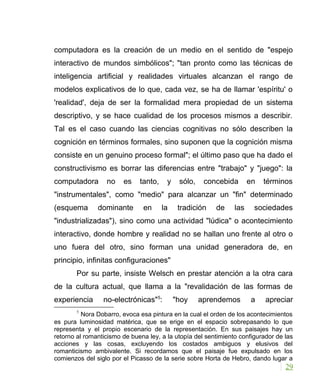 computadora es la creación de un medio en el sentido de "espejo
interactivo de mundos simbólicos"; "tan pronto como las técnicas de
inteligencia artificial y realidades virtuales alcanzan el rango de
modelos explicativos de lo que, cada vez, se ha de llamar 'espíritu' o
'realidad', deja de ser la formalidad mera propiedad de un sistema
descriptivo, y se hace cualidad de los procesos mismos a describir.
Tal es el caso cuando las ciencias cognitivas no sólo describen la
cognición en términos formales, sino suponen que la cognición misma
consiste en un genuino proceso formal"; el último paso que ha dado el
constructivismo es borrar las diferencias entre "trabajo" y "juego": la
computadora no es tanto, y sólo, concebida en términos
"instrumentales", como "medio" para alcanzar un "fin" determinado
(esquema dominante en la tradición de las sociedades
"industrializadas"), sino como una actividad "lúdica" o acontecimiento
interactivo, donde hombre y realidad no se hallan uno frente al otro o
uno fuera del otro, sino forman una unidad generadora de, en
principio, infinitas configuraciones"
Por su parte, insiste Welsch en prestar atención a la otra cara
de la cultura actual, que llama a la "revalidación de las formas de
experiencia no-electrónicas"5
: "hoy aprendemos a apreciar
5
Nora Dobarro, evoca esa pintura en la cual el orden de los acontecimientos
es pura luminosidad matérica, que se erige en el espacio sobrepasando lo que
representa y el propio escenario de la representación. En sus paisajes hay un
retorno al romanticismo de buena ley, a la utopía del sentimiento configurador de las
acciones y las cosas, excluyendo los costados ambiguos y elusivos del
romanticismo ambivalente. Si recordamos que el paisaje fue expulsado en los
comienzos del siglo por el Picasso de la serie sobre Horta de Hebro, dando lugar a
29
 