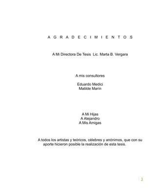 A G R A D E C I M I E N T O S
A Mi Directora De Tesis Lic. Marta B. Vergara
A mis consultores
Eduardo Medici
Matilde Marín
A Mi Hijas
A Alejandro
A Mis Amigas
A todos los artistas y teóricos, célebres y anónimos, que con su
aporte hicieron posible la realización de esta tesis.
3
 