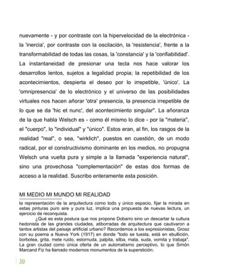 nuevamente - y por contraste con la hipervelocidad de la electrónica -
la 'inercia', por contraste con la oscilación, la 'resistencia', frente a la
transformabilidad de todas las cosas, la 'constancia' y la 'confiabilidad'.
La instantaneidad de presionar una tecla nos hace valorar los
desarrollos lentos, sujetos a legalidad propia; la repetibilidad de los
acontecimientos, despierta el deseo por lo irrepetible, 'único'. La
'omnipresencia' de lo electrónico y el universo de las posibilidades
virtuales nos hacen añorar 'otra' presencia, la presencia irrepetible de
lo que se da 'hic et nunc', del acontecimiento singular". La añoranza
de la que habla Welsch es - como él mismo lo dice - por la "materia",
el "cuerpo", lo "individual" y "único". Estos eran, al fin, los rasgos de la
realidad "real", o sea, "wirklich", puestos en cuestión, de un modo
radical, por el constructivismo dominante en los medios, no propugna
Welsch una vuelta pura y simple a la llamada "experiencia natural",
sino una provechosa "complementación" de estas dos formas de
acceso a la realidad. Suscribo enteramente esta posición.
MI MEDIO MI MUNDO MI REALIDAD
la representación de la arquitectura como todo y único espacio, fijar la mirada en
estas pinturas puro aire y pura luz, implica una propuesta de nuevas lectura, un
ejercicio de reconquista.
¿Qué es esta postura que nos propone Dobarro sino un descartar la cultura
hedonista de las grandes ciudades, atiborradas de arquitectura que cautivaron a
tantos artistas del paisaje artificial urbano? Recordemos a los expresionistas, Grosz
con su poema a Nueva York (1917) en donde "todo se tuesta, está en ebullición,
borbotea, grita, mete ruido, estornuda, palpita, silba, mata, suda, vomita y trabaja".
La gran ciudad como única oferta de un automatismo perceptivo, lo que Simón
Marcand Fiz ha llamado modernos monumentos de la superstición.
30
 