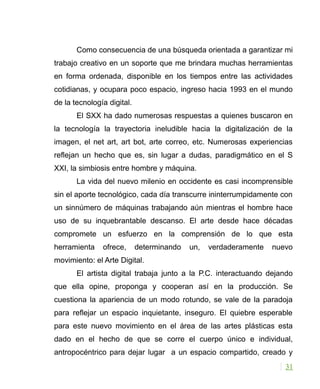 Como consecuencia de una búsqueda orientada a garantizar mi
trabajo creativo en un soporte que me brindara muchas herramientas
en forma ordenada, disponible en los tiempos entre las actividades
cotidianas, y ocupara poco espacio, ingreso hacia 1993 en el mundo
de la tecnología digital.
El SXX ha dado numerosas respuestas a quienes buscaron en
la tecnología la trayectoria ineludible hacia la digitalización de la
imagen, el net art, art bot, arte correo, etc. Numerosas experiencias
reflejan un hecho que es, sin lugar a dudas, paradigmático en el S
XXI, la simbiosis entre hombre y máquina.
La vida del nuevo milenio en occidente es casi incomprensible
sin el aporte tecnológico, cada día transcurre ininterrumpidamente con
un sinnúmero de máquinas trabajando aún mientras el hombre hace
uso de su inquebrantable descanso. El arte desde hace décadas
compromete un esfuerzo en la comprensión de lo que esta
herramienta ofrece, determinando un, verdaderamente nuevo
movimiento: el Arte Digital.
El artista digital trabaja junto a la P.C. interactuando dejando
que ella opine, proponga y cooperan así en la producción. Se
cuestiona la apariencia de un modo rotundo, se vale de la paradoja
para reflejar un espacio inquietante, inseguro. El quiebre esperable
para este nuevo movimiento en el área de las artes plásticas esta
dado en el hecho de que se corre el cuerpo único e individual,
antropocéntrico para dejar lugar a un espacio compartido, creado y
31
 