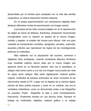 desarrollado por el hombre pero empleado con el más alto sentido
cooperativo, en eterna interacción hombre-máquina.
En mi propia experimentación con mecanismos digitales debo
destacar diferentes niveles de aproximación a la imagen actual:
A principios de los años noventa trabajé con en la reproducción
de digital de obras de Matisse, Kandinsky, empleando herramientas
inimaginables como la rotación en grados de la misma imagen,
cortado y pegado, el empleo del mouse para dibujar, más una gran
variedad de herramientas increíbles: aerógrafos, pinceles, carbonilla,
acuarela y efectos que reproducen los logros de las investigaciones
plásticas en materiales.
Más adelante con la adquisición del scanner, comencé a
digitalizar fotos analógicas, creando verdaderos álbumes familiares
cuyo resultado estético estuvo dado por la nueva imagen que
aparecía ahora en un flamante soporte -otra vez lo paradójico, lo
antiguo visto como nuevo y a la vez una imagen nueva podía ser vista
en sepia como antigua. Más tarde digitalizando material gráfico
original, multitudes de bocetos archivados se veían recreados al ser
intervenidos desde la PC. Luego con la llegada de la cámara digital,
cientos de fotos podían sacarse y verse en un instante, eso era la
verdadera instantánea -como se denominaba antes a las fotografías
no posadas- Poder fotografiar la idea y verla inmediatamente,
intervenirla. Finalmente transito en una técnica mixta: Siempre mi
trabajo es multimedia, digitalizo material gráfico y lo trabajo
32
 