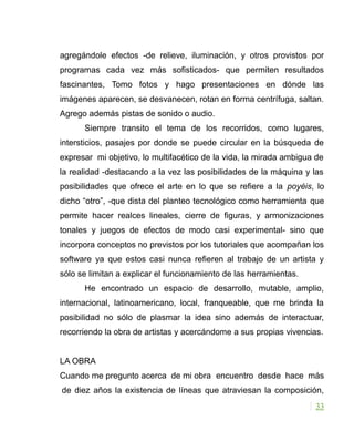 agregándole efectos -de relieve, iluminación, y otros provistos por
programas cada vez más sofisticados- que permiten resultados
fascinantes, Tomo fotos y hago presentaciones en dónde las
imágenes aparecen, se desvanecen, rotan en forma centrífuga, saltan.
Agrego además pistas de sonido o audio.
Siempre transito el tema de los recorridos, como lugares,
intersticios, pasajes por donde se puede circular en la búsqueda de
expresar mi objetivo, lo multifacético de la vida, la mirada ambigua de
la realidad -destacando a la vez las posibilidades de la máquina y las
posibilidades que ofrece el arte en lo que se refiere a la poyéis, lo
dicho “otro”, -que dista del planteo tecnológico como herramienta que
permite hacer realces lineales, cierre de figuras, y armonizaciones
tonales y juegos de efectos de modo casi experimental- sino que
incorpora conceptos no previstos por los tutoriales que acompañan los
software ya que estos casi nunca refieren al trabajo de un artista y
sólo se limitan a explicar el funcionamiento de las herramientas.
He encontrado un espacio de desarrollo, mutable, amplio,
internacional, latinoamericano, local, franqueable, que me brinda la
posibilidad no sólo de plasmar la idea sino además de interactuar,
recorriendo la obra de artistas y acercándome a sus propias vivencias.
LA OBRA
Cuando me pregunto acerca de mi obra encuentro desde hace más
de diez años la existencia de líneas que atraviesan la composición,
33
 