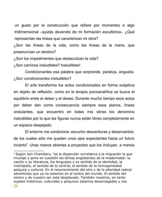 un gusto por la construcción que refiere por momentos a algo
tridimensional –quizás devenido de mi formación escultórica-. ¿Qué
representan las líneas que caracterizan mi obra?
¿Son las líneas de la vida, como las líneas de la mano, que
preanuncian un destino?
¿Son los impedimentos que obstaculizan la vida?
¿Son caminos ineludibles? Ineludibles!
Condicionantes esa palabra que sorprende, paraliza, angustia.
¿Son condicionantes ineludibles?
El arte transforma los actos condicionados en forma subjetiva
en objeto de reflexión, como en la terapia psicoanalítica se busca el
equilibrio entre el deber y el deseo. Durante mucho tiempo esos actos
por deber dan como consecuencia siempre esos planos, líneas
ondulantes, que encuentro en todas mis obras los denomino
ineludibles por lo que las figuras nunca están libres completamente en
un espacio despejado.
El entorno me condiciona: escucho desventuras y desencantos,
de los cuales sólo me quedan unos ojos expectantes hacia un futuro
incierto6
. Unas manos abiertas a proyectos que los incluyan, a manos
6
Según Iain Chambers, "es la dispersión correlativa a la migración la que
irrumpe y pone en cuestión los temas englobantes de la modernidad: la
nación y su literatura, los lenguajes y su sentido de la identidad, la
metrópolis, el sentido de lo central, el sentido de la homogeneidad
psíquica y cultural. En el reconocimiento del otro y de la alteridad radical
advertimos que ya no estamos en el centro del mundo. El sentido del
centro y de nuestro ser está desplazado. También nosotros, en tanto
sujetos históricos, culturales y psíquicos estamos desarraigados y nos
34
 