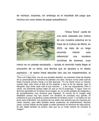 de rechazo, sorpresa, sin embargo es el resultado del juego que
hicimos con unos restos de papel autoadhesivo7
.
“Ardua Tarea” –parte de
una serie realizada con motivo
de una muestra colectiva en la
Casa de la Cultura de Merlo, en
2003, se trata de un largo
recorrido interior auto
referencial: una escalera
curvilínea de ascenso, cuyo
marco es un paisaje escarpado, – quizás el recorrido hasta llegar al
encuentro de un tema, una técnica que se ajustara a mi deseo
expresivo - el realce lineal describe otra vez los impedimentos, el
7
Dice Luis Felipe Noé, uno de sus actuales desafíos, es orquestar todas las facetas
de su personalidad al momento de plantear una obra. Aunque nunca sabe cuál de
todas irrumpirá primero frente a la tela desnuda. "Yo me siento como un director
cuando digo: Aquí entra el Noé de los sesenta, y aquí el de los setenta, aquí el
dibujante, aquí entra nada más el que mancha...´, y así voy orquestando. Pero a
veces, me sorprendo porque salen sin que yo me lo proponga." Y sigue “Creo en
términos generales en el campo de la imagen, en un mundo poblado de imágenes y
de procedimientos muy diversos para lograrlas. El mundo de la imagen está
desafiado porque hay que asumir una amplitud de concepto muy grande. El
problema es que a la gente le cuesta entender el contexto nuevo. Y no basta con ser
joven para entenderlo. Los jóvenes tal vez estén más abiertos que los mayores por
varias razones, pero ellos también tienen problemas de entendimiento. Muchas
veces, cuando hablan de arte digital, lo están pensando en términos de vieja pintura.
El arte digital también es pintura, sólo que es un modo distinto de concebir la
imagen”.
37
 