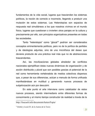 fundamentos de la vida social, lugares que trascienden los sistemas
políticos, la noción de correcto e incorrecto, llegando a producir una
mutación de estos sistemas. Las Heterotopías son espacios de
respuesta real simultáneos a los que nosotros vivimos en el mundo
físico, lugares que cuestionan o invierten otros parajes en la cultura y
precisamente por ello, son principios organizativos presentes en todas
las sociedades.
Tanto “heterotopia” como “glocal”9
podrían ser considerados
conceptos eminentemente políticos, pero no de la política de partidos
y de ideologías adjuntas, sino de una microfísica del deseo que
deviene producto de una práctica real más que no de abstracciones
trascendentes.
Así, las movilizaciones globales alrededor de conflictos
nacionales ejemplifican éstas nuevas dinámicas de organización y de
acción distribuida y plural que son posibles gracias al potencial de la
red como herramienta vertebradota de medios colectivos dispersos
que, a pesar de sus diferencias, actúan a menudo de forma unificada
manifestándose en multitud y generando nuevos procesos de
subjetivización aún por descubrir.
En este punto el arte interviene como catalizador de estos
nuevos procesos, siendo intermediario entre diferentes formas de
conocimiento y al mismo tiempo constructor de realidad a través de la
http://foucault.info/documents/heteroTopia/
9
Global y Local (N. de la Autora de la Tesis)
39
 