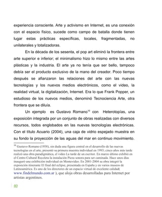 experiencia consciente. Arte y activismo en Internet, es una conexión
con el espacio físico, sucede como campo de batalla donde tienen
lugar estas prácticas específicas, locales, fragmentadas, no
unilaterales y totalizadoras.
En la década de los sesenta, el pop art eliminó la frontera entre
arte superior e inferior; el minimalismo hizo lo mismo entre las artes
plásticas y la industria. El arte ya no tenía que ser bello, tampoco
debía ser el producto exclusivo de la mano del creador. Poco tiempo
después se afianzaron las relaciones del arte con las nuevas
tecnologías y los nuevos medios electrónicos, como el video, la
realidad virtual, la digitalización, Internet. Era lo que Frank Popper, un
estudioso de los nuevos medios, denominó Tecnociencia Arte, otra
frontera que se diluía.
Un ejemplo es Gustavo Romano10
con Heterotopías, una
exposición integrada por un conjunto de obras realizadas con diversos
recursos, todos englobados en las nuevas tecnologías electrónicas.
Con el título Acuario (2004), una caja de vidrio espejado muestra en
su fondo la proyección de las aguas del mar en continuo movimiento.
10
Gustavo Romano (1958), sin duda una figura central en el desarrollo de las nuevas
tecnologías en el arte, presentó su primera muestra individual en 1993; cinco años más tarde
realizó una obra paradigmática, el video La tarde de un escritor. En marzo último exhibió en
el Centro Cultural Recoleta la instalación Pieza sonora para ser caminada. Hace unos días
inauguró una exhibición individual en Montevideo. En 2001-2004 su obra integró la
exposición itinerante El final del eclipse, presentada en España y en varios museos de
Latinoamérica. Es uno de los directores de un espacio virtual de excelente calidad(
www.findelmundo.com.ar ), que aloja obras desarrolladas para Internet por
artistas argentinos.
40
 