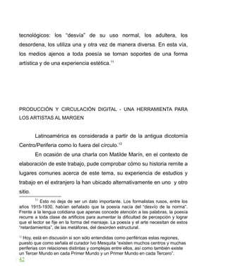 tecnológicos: los “desvía” de su uso normal, los adultera, los
desordena, los utiliza una y otra vez de manera diversa. En esta vía,
los medios ajenos a toda poesía se tornan soportes de una forma
artística y de una experiencia estética.11
PRODUCCIÓN Y CIRCULACIÓN DIGITAL - UNA HERRAMIENTA PARA
LOS ARTISTAS AL MARGEN
Latinoamérica es considerada a partir de la antigua dicotomía
Centro/Periferia como lo fuera del círculo.12
En ocasión de una charla con Matilde Marín, en el contexto de
elaboración de este trabajo, pude comprobar cómo su historia remite a
lugares comunes acerca de este tema, su experiencia de estudios y
trabajo en el extranjero la han ubicado alternativamente en uno y otro
sitio.
11
Esto no deja de ser un dato importante. Los formalistas rusos, entre los
años 1915-1930, habían señalado que la poesía nacía del “desvío de la norma”.
Frente a la lengua cotidiana que apenas concede atención a las palabras, la poesía
recurre a toda clase de artificios para aumentar la dificultad de percepción y lograr
que el lector se fije en la forma del mensaje. La poesía y el arte necesitan de estos
“retardamientos”, de las metáforas, del desorden estructural.
12
Hoy, está en discusión si son sólo entendidas como periféricas estas regiones,
puesto que como señala el curador Ivo Mesquita “existen muchos centros y muchas
periferias con relaciones distintas y complejas entre ellos, así como también existe
un Tercer Mundo en cada Primer Mundo y un Primer Mundo en cada Tercero”.
42
 