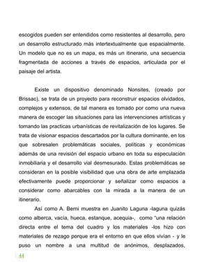 escogidos pueden ser entendidos como resistentes al desarrollo, pero
un desarrollo estructurado más intertextualmente que espacialmente.
Un modelo que no es un mapa, es más un itinerario, una secuencia
fragmentada de acciones a través de espacios, articulada por el
paisaje del artista.
Existe un dispositivo denominado Nonsites, (creado por
Brissac), se trata de un proyecto para reconstruir espacios olvidados,
complejos y extensos, de tal manera es tomado por como una nueva
manera de escoger las situaciones para las intervenciones artísticas y
tomando las practicas urbanísticas de revitalización de los lugares. Se
trata de visionar espacios descartados por la cultura dominante, en los
que sobresalen problemáticas sociales, políticas y económicas
además de una revisión del espacio urbano en toda su especulación
inmobiliaria y el desarrollo vial desmesurado. Estas problemáticas se
consideran en la posible visibilidad que una obra de arte emplazada
efectivamente puede proporcionar y señalizar como espacios a
considerar como abarcables con la mirada a la manera de un
itinerario.
Así como A. Berni muestra en Juanito Laguna -laguna quizás
como alberca, vacía, hueca, estanque, acequia-, como “una relación
directa entre el tema del cuadro y los materiales -los hizo con
materiales de rezago porque era el entorno en que ellos vivían - y le
puso un nombre a una multitud de anónimos, desplazados,
44
 