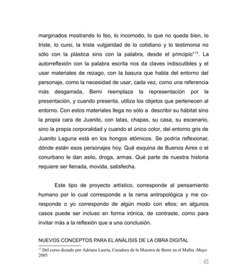 marginados mostrando lo feo, lo incomodo, lo que no queda bien, lo
triste, lo cursi, la triste vulgaridad de lo cotidiano y lo testimonia no
sólo con la plástica sino con la palabra, desde el principio”13
. La
autorreflexión con la palabra escrita nos da claves indiscutibles y el
usar materiales de rezago, con la basura que habla del entorno del
personaje, como la necesidad de usar, cada vez, como una referencia
más desgarrada, Berni reemplaza la representación por la
presentación, y cuando presenta, utiliza los objetos que pertenecen al
entorno. Con estos materiales llega no sólo a describir su hábitat sino
la propia cara de Juanito, con latas, chapas, su casa, su escenario,
sino la propia corporalidad y cuando el único color, del entorno gris de
Juanito Laguna está en los hongos atómicos. Se podría reflexionar,
dónde están esos personajes hoy. Qué esquina de Buenos Aires o el
conurbano le dan asilo, droga, armas. Qué parte de nuestra historia
requiere ser llenada, movida, satisfecha.
Este tipo de proyecto artístico, corresponde al pensamiento
humano por lo cual corresponde a la rama antropológica y me co-
responde o yo correspondo de algún modo con ellos; en algunos
casos puede ser incluso en forma irónica, de contraste, como para
invitar más a la reflexión que a una conclusión.
NUEVOS CONCEPTOS PARA EL ANÁLISIS DE LA OBRA DIGITAL
13
Del curso dictado por Adriana Lauría, Curadora de la Muestra de Berni en el Malba -Mayo
2005
45
 