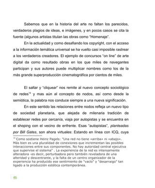 Sabemos que en la historia del arte no faltan los parecidos,
verdaderos plagios de ideas, e imágenes, y en pocos casos se cita la
fuente (algunos artistas titulan las obras como “Homenaje”.
En la actualidad y como desafiando los copyright, con el acceso
a la información temática universal se ha vuelto casi imposible rastrear
a los verdaderos creadores. El ejemplo de concursos “on line” de arte
digital da como resultado obras en los que miles de navegantes
participan y sus autores puede multiplicar nombres como los de la
más grande superproducción cinematográfica por cientos de miles.
El saltar y “cliquear” nos remite al nuevo concepto sociológico
de redes14
y mas aún al concepto de nodos, así como desde la
semiótica, la palabra nos conduce siempre a una nueva significación.
En este sentido las relaciones entre nodos refleja un nuevo tipo
de sociedad planetaria, que alejada de milenaria tradición de
establecer redes por cercanía, viaja por autopistas y se encuentra en
el shoping con el vecino de enfrente. Esas “autopistas”, planteadas
por Bill Gates, son ahora virtuales: Estando en línea con ICQ, cuya
14
Como sostiene Heinz Pagels: "Una red no tiene «arriba» ni «abajo».
Más bien es una pluralidad de conexiones que incrementan las posibles
interacciones entre sus componentes. No hay autoridad central ejecutiva
que supervise el sistema" . La experiencia de la red es intensamente
alteradora -es decir, perturbadora pero también reveladora de una
alteridad y descentrante, y la falta de un centro organizador de la
experiencia ha producido ese sentimiento de "vacío" y "desarraigo" tan
ligado a la producción estética contemporánea.
46
 