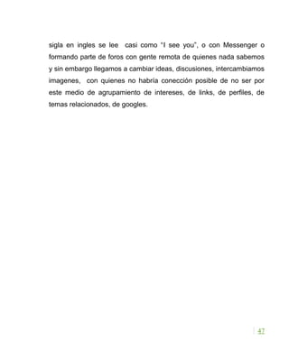 sigla en ingles se lee casi como “I see you”, o con Messenger o
formando parte de foros con gente remota de quienes nada sabemos
y sin embargo llegamos a cambiar ideas, discusiones, intercambiamos
imagenes, con quienes no habría conección posible de no ser por
este medio de agrupamiento de intereses, de links, de perfiles, de
temas relacionados, de googles.
47
 