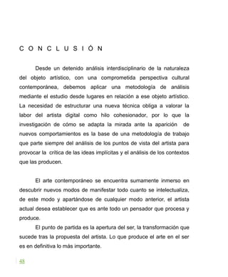 C O N C L U S I Ó N
Desde un detenido análisis interdisciplinario de la naturaleza
del objeto artístico, con una comprometida perspectiva cultural
contemporánea, debemos aplicar una metodología de análisis
mediante el estudio desde lugares en relación a ese objeto artístico.
La necesidad de estructurar una nueva técnica obliga a valorar la
labor del artista digital como hilo cohesionador, por lo que la
investigación de cómo se adapta la mirada ante la aparición de
nuevos comportamientos es la base de una metodología de trabajo
que parte siempre del análisis de los puntos de vista del artista para
provocar la crítica de las ideas implícitas y el análisis de los contextos
que las producen.
El arte contemporáneo se encuentra sumamente inmerso en
descubrir nuevos modos de manifestar todo cuanto se intelectualiza,
de este modo y apartándose de cualquier modo anterior, el artista
actual desea establecer que es ante todo un pensador que procesa y
produce.
El punto de partida es la apertura del ser, la transformación que
sucede tras la propuesta del artista. Lo que produce el arte en el ser
es en definitiva lo más importante.
48
 