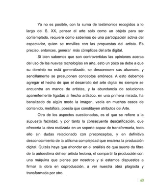 Ya no es posible, con la suma de testimonios recogidos a lo
largo del S. XX, pensar el arte sólo como un objeto para ser
contemplado, requiere como sabemos de una participación activa del
espectador, quien se moviliza con las propuestas del artista. Es
preciso, entonces, generar más cómplices del arte digital.
Si bien sabemos que son controvertidas las opiniones acerca
del uso de las nuevas tecnologías en arte, esto un poco se debe a que
su dominio no está generalizado, se desconocen sus alcances, y
sencillamente se presuponen conceptos erróneos. A esto debemos
agregar el hecho de que el desarrollo del arte digital no siempre se
encuentra en manos de artistas, y la abundancia de soluciones
aparentemente ligadas al hecho artístico, en una primera mirada, ha
banalizado de algún modo la imagen, vacía en muchos casos de
contenido, metáfora, poesía que constituyen atributos del Arte.
Otro de los aspectos cuestionados, es el que se refiere a la
supuesta facilidad, y por tanto la consecuente descalificación, que
ofrecería la obra realizada en un soporte capaz de transformarla, todo
ello sin dudas relacionado con preconceptos, y en definitiva
desconocimiento de la altísima complejidad que encierra la producción
digital. Quizás haya que ahondar en el análisis de qué suerte de fibra
de la autoestima del ser artista lesiona, el compartir la producción con
una máquina que piense por nosotros y si estamos dispuestos a
firmar la obra en coproducción, a ver nuestra obra plagiada y
transformada por otro.
49
 