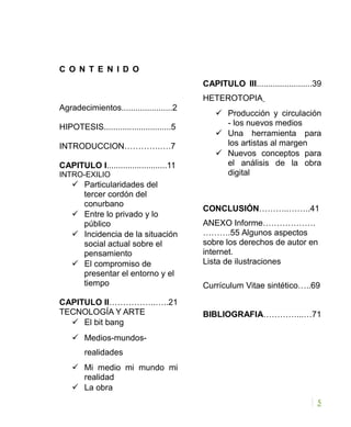 C O N T E N I D O
Agradecimientos......................2
HIPOTESIS.............................5
INTRODUCCION………….….7
CAPITULO I..........................11
INTRO-EXILIO
 Particularidades del
tercer cordón del
conurbano
 Entre lo privado y lo
público
 Incidencia de la situación
social actual sobre el
pensamiento
 El compromiso de
presentar el entorno y el
tiempo
CAPITULO II……………..…..21
TECNOLOGÍA Y ARTE
 El bit bang
 Medios-mundos-
realidades
 Mi medio mi mundo mi
realidad
 La obra
CAPITULO III........................39
HETEROTOPIA
 Producción y circulación
- los nuevos medios
 Una herramienta para
los artistas al margen
 Nuevos conceptos para
el análisis de la obra
digital
CONCLUSIÓN………..……..41
ANEXO Informe……………….
……….55 Algunos aspectos
sobre los derechos de autor en
internet.
Lista de ilustraciones
Currículum Vitae sintético…..69
BIBLIOGRAFIA…………...…71
5
 
