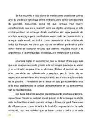Se ha recurrido a toda clase de medios para cuestionar qué es
arte. El Digital se constituye como ambiguo, pero como consecuencia
de planteos elocuentes, como los que formula Paul Valery,
caracterizando cual es la reacción ante los objetos ambiguos, el arte
contemporáneo se encarga desde mediados del siglo pasado de
emplear lo ambiguo para manifestarse como parte del pensamiento, y
aunque sería errado no incluir como pensadores a los artistas de
todos los tiempos, es cierto que hoy ya no existen parámetros para
echar mano de cualquier recurso que permita movilizar invitar a la
experiencia, a la ambigüedad, al choque, a la indignación o al asco.
El artista digital en compromiso con su tiempo ofrece algo más
que una imagen elaborada gracias a la tecnología, proclama su visión
y su contraste; emplea todo su dominio plástico al servicio de una
obra que debe ser reflexionada y requiere, por lo tanto, de un
espectador no retiniano, sino comprometido en el más amplio sentido
de la palabra. Pensemos en el modo en que particularmente toca
toda esta problemática al artista latinoamericano en su compromiso
con su realidad social:
Sin duda debemos apuntar específicamente al artista argentino,
siguiendo el hilo de su realidad social, pienso en la forma que lo afecta
este multifacético enredo que nos incluye a todos por igual. Trate o no
de diferenciarse, como lo indica la tradición segmentarista de esta
sociedad, hay una realidad que se hace común a todos y es esta
50
 